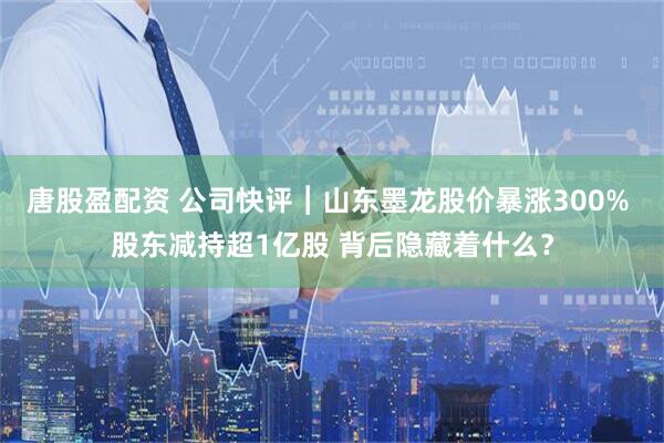 唐股盈配资 公司快评︱山东墨龙股价暴涨300% 股东减持超1亿股 背后隐藏着什么？