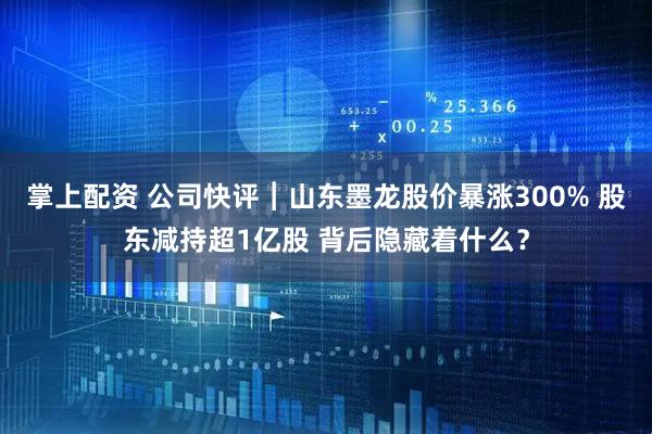 掌上配资 公司快评︱山东墨龙股价暴涨300% 股东减持超1亿股 背后隐藏着什么？
