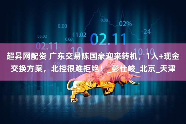 超昇网配资 广东交易陈国豪迎来转机，1人+现金交换方案，北控很难拒绝！_彭仕峻_北京_天津