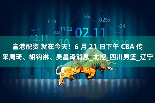 富港配资 就在今天！6 月 21 日下午 CBA 传来周琦、胡钧淋、吴昌泽消息_北控_四川男篮_辽宁