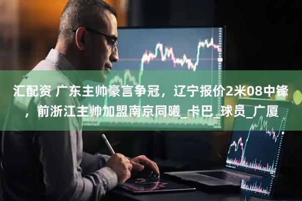 汇配资 广东主帅豪言争冠，辽宁报价2米08中锋，前浙江主帅加盟南京同曦_卡巴_球员_广厦
