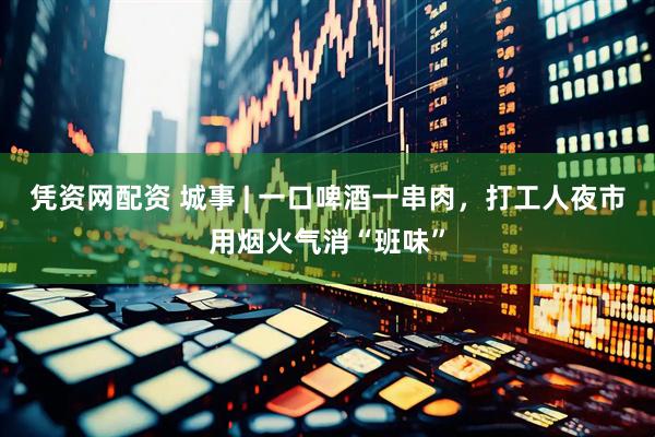 凭资网配资 城事 | 一口啤酒一串肉，打工人夜市用烟火气消“班味”