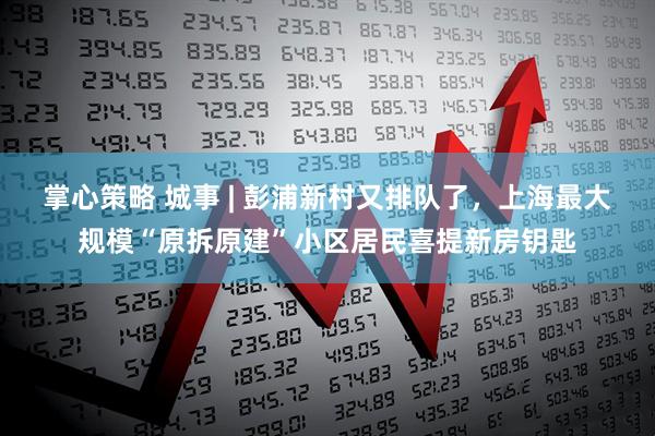 掌心策略 城事 | 彭浦新村又排队了，上海最大规模“原拆原建”小区居民喜提新房钥匙