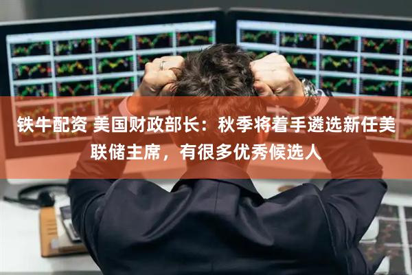 铁牛配资 美国财政部长：秋季将着手遴选新任美联储主席，有很多优秀候选人