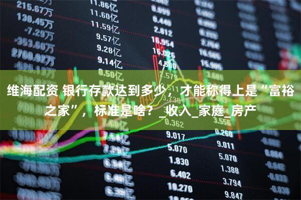 维海配资 银行存款达到多少，才能称得上是“富裕之家”，标准是啥？_收入_家庭_房产