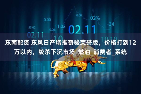 东南配资 东风日产增推奇骏荣誉版，价格打到12万以内，绞杀下沉市场_燃油_消费者_系统