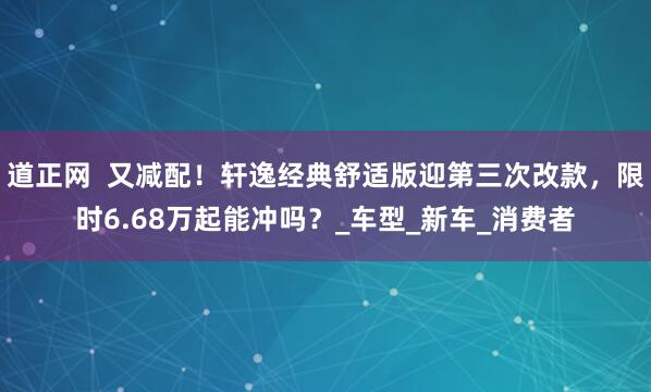 道正网  又减配！轩逸经典舒适版迎第三次改款，限时6.68万起能冲吗？_车型_新车_消费者
