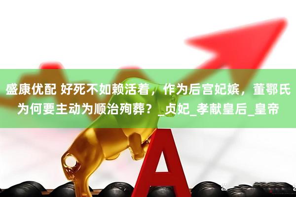盛康优配 好死不如赖活着，作为后宫妃嫔，董鄂氏为何要主动为顺治殉葬？_贞妃_孝献皇后_皇帝