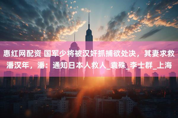 惠红网配资 国军少将被汉奸抓捕欲处决，其妻求救潘汉年，潘：通知日本人救人_袁殊_李士群_上海