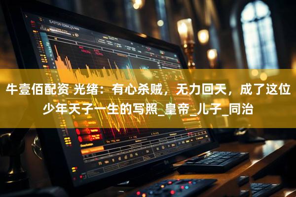 牛壹佰配资 光绪：有心杀贼，无力回天，成了这位少年天子一生的写照_皇帝_儿子_同治