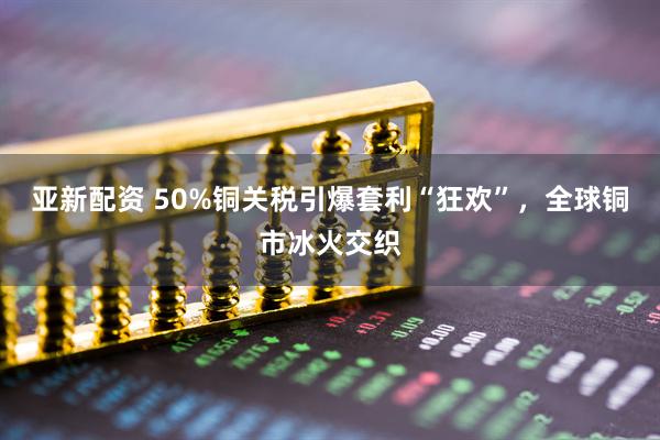 亚新配资 50%铜关税引爆套利“狂欢”，全球铜市冰火交织