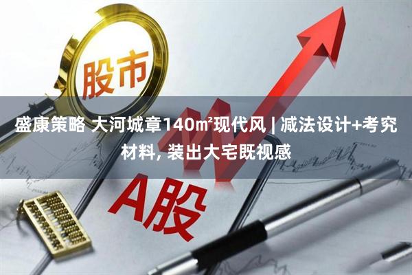盛康策略 大河城章140㎡现代风 | 减法设计+考究材料, 装出大宅既视感