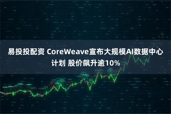 易投投配资 CoreWeave宣布大规模AI数据中心计划 股价飙升逾10%