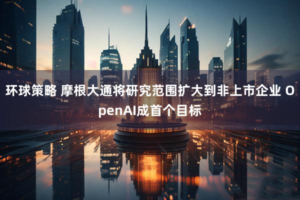 环球策略 摩根大通将研究范围扩大到非上市企业 OpenAI成首个目标