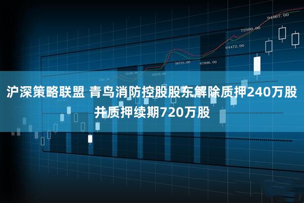 沪深策略联盟 青鸟消防控股股东解除质押240万股并质押续期720万股