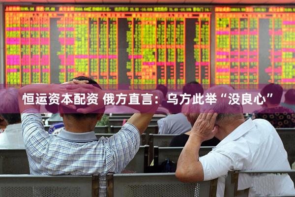 恒运资本配资 俄方直言：乌方此举“没良心”