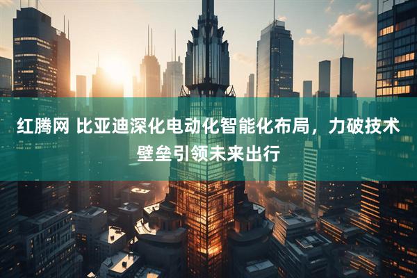 红腾网 比亚迪深化电动化智能化布局，力破技术壁垒引领未来出行