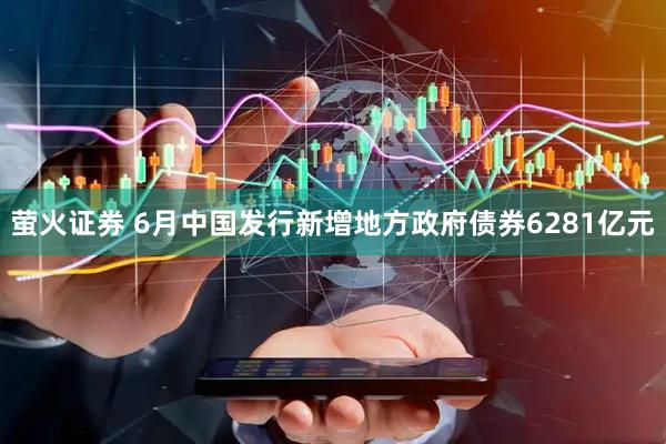 萤火证券 6月中国发行新增地方政府债券6281亿元