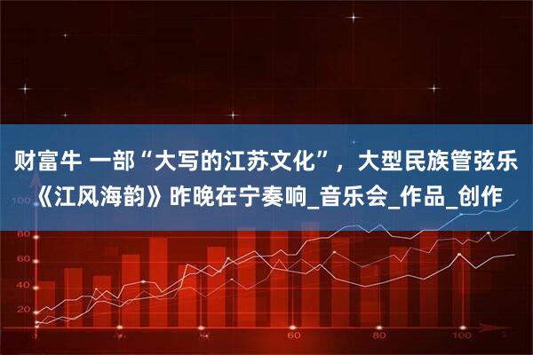 财富牛 一部“大写的江苏文化”，大型民族管弦乐《江风海韵》昨晚在宁奏响_音乐会_作品_创作