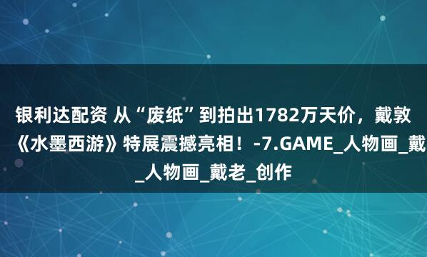 银利达配资 从“废纸”到拍出1782万天价，戴敦邦亲临，《水墨西游》特展震撼亮相！-7.GAME_人物画_戴老_创作