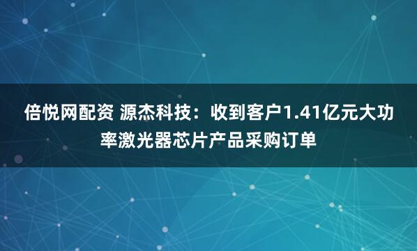 倍悦网配资 源杰科技：收到客户1.41亿元大功率激光器芯片产品采购订单