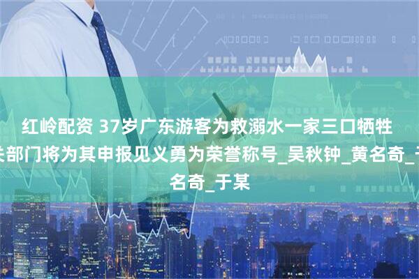 红岭配资 37岁广东游客为救溺水一家三口牺牲 相关部门将为其申报见义勇为荣誉称号_吴秋钟_黄名奇_于某