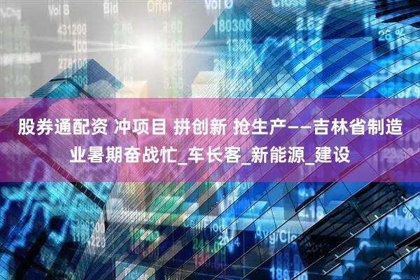 股券通配资 冲项目 拼创新 抢生产——吉林省制造业暑期奋战忙_车长客_新能源_建设