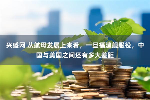 兴盛网 从航母发展上来看，一旦福建舰服役，中国与美国之间还有多大差距