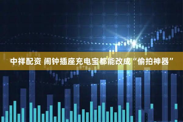 中祥配资 闹钟插座充电宝都能改成“偷拍神器”