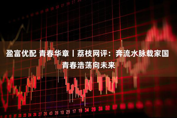 盈富优配 青春华章丨荔枝网评：奔流水脉载家国 青春浩荡向未来