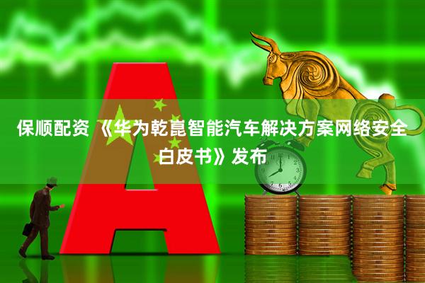 保顺配资 《华为乾崑智能汽车解决方案网络安全白皮书》发布