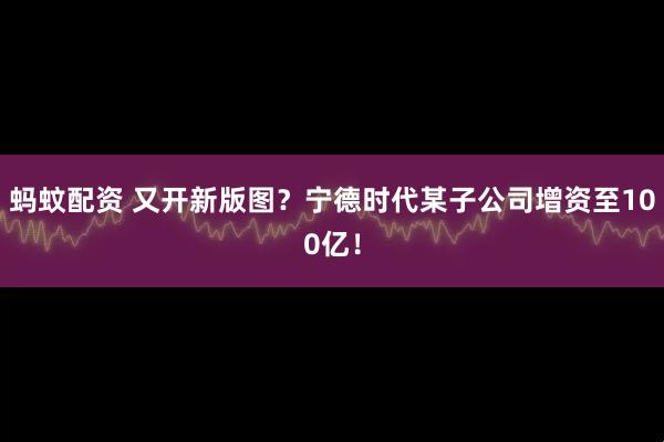 蚂蚊配资 又开新版图？宁德时代某子公司增资至100亿！