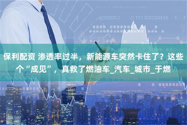 保利配资 渗透率过半，新能源车突然卡住了？这些个“成见”，真救了燃油车_汽车_城市_于燃