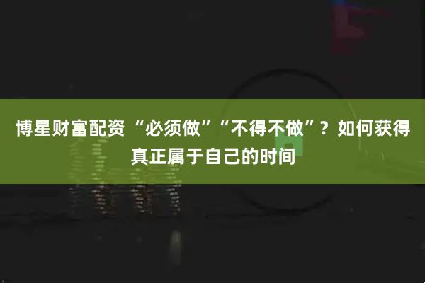 博星财富配资 “必须做”“不得不做”？如何获得真正属于自己的时间