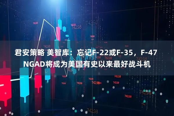 君安策略 美智库：忘记F-22或F-35，F-47 NGAD将成为美国有史以来最好战斗机