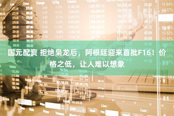 国元配资 拒绝枭龙后，阿根廷迎来首批F16！价格之低，让人难以想象