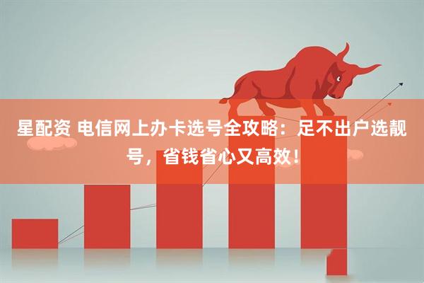 星配资 电信网上办卡选号全攻略：足不出户选靓号，省钱省心又高效！