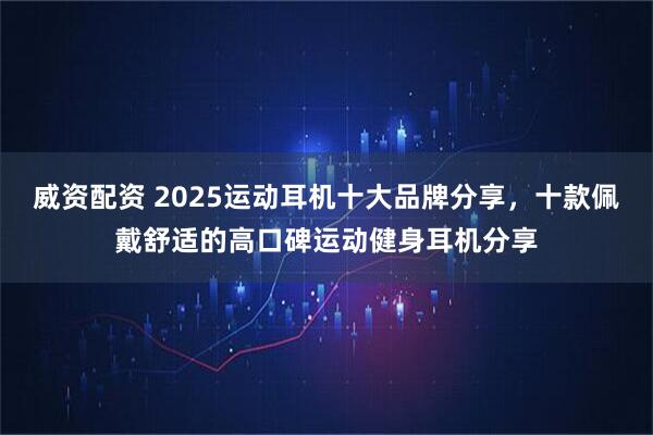威资配资 2025运动耳机十大品牌分享，十款佩戴舒适的高口碑运动健身耳机分享