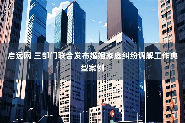 启远网 三部门联合发布婚姻家庭纠纷调解工作典型案例