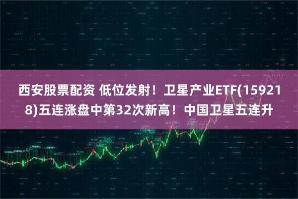 西安股票配资 低位发射！卫星产业ETF(159218)五连涨盘中第32次新高！中国卫星五连升