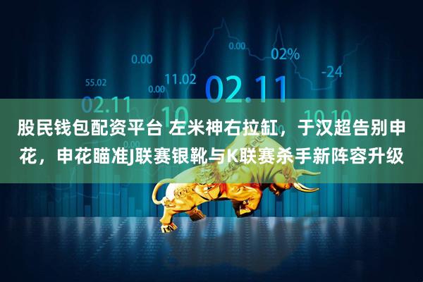 股民钱包配资平台 左米神右拉缸，于汉超告别申花，申花瞄准J联赛银靴与K联赛杀手新阵容升级