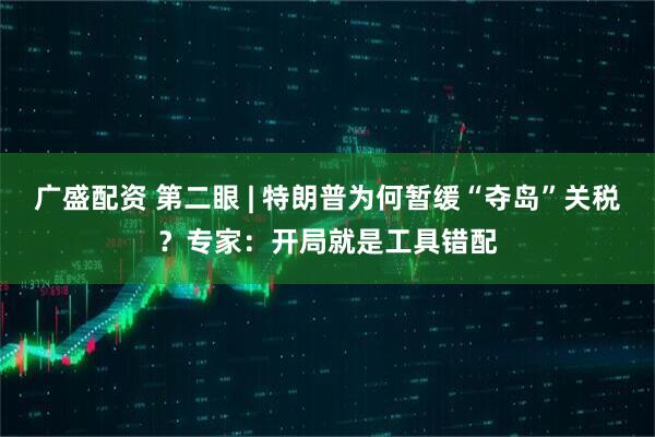 广盛配资 第二眼 | 特朗普为何暂缓“夺岛”关税？专家：开局就是工具错配