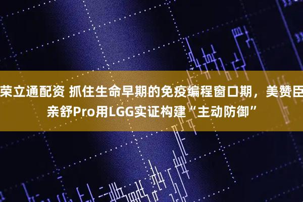 荣立通配资 抓住生命早期的免疫编程窗口期，美赞臣亲舒Pro用LGG实证构建“主动防御”
