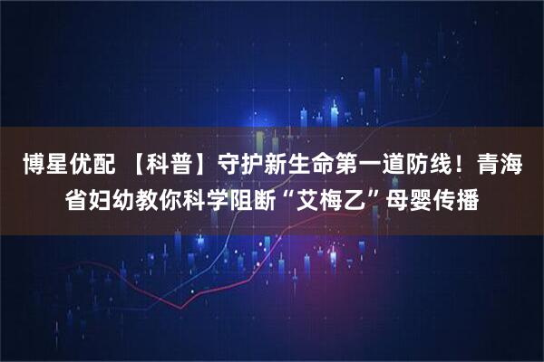 博星优配 【科普】守护新生命第一道防线！青海省妇幼教你科学阻断“艾梅乙”母婴传播