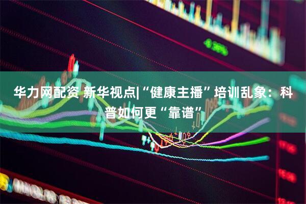 华力网配资 新华视点|“健康主播”培训乱象：科普如何更“靠谱”