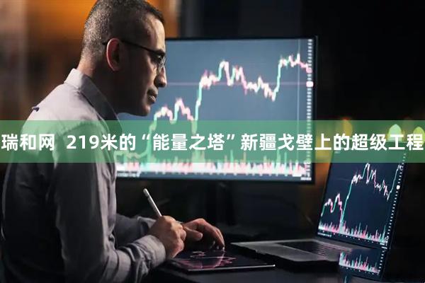 瑞和网  219米的“能量之塔”新疆戈壁上的超级工程