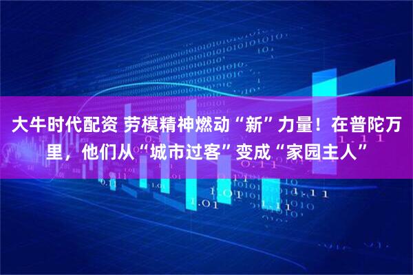 大牛时代配资 劳模精神燃动“新”力量！在普陀万里，他们从“城市过客”变成“家园主人”