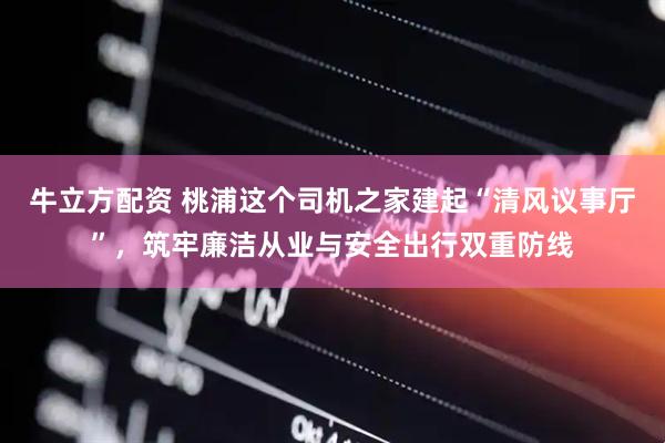 牛立方配资 桃浦这个司机之家建起“清风议事厅”，筑牢廉洁从业与安全出行双重防线