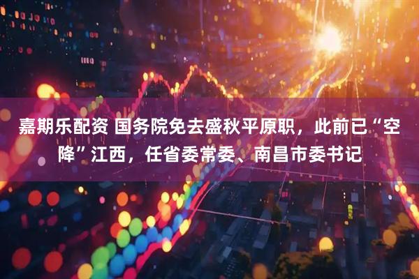 嘉期乐配资 国务院免去盛秋平原职，此前已“空降”江西，任省委常委、南昌市委书记